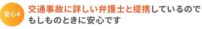 安心4:交通事故に詳しい弁護士と提携しているのでもしものときに安心です