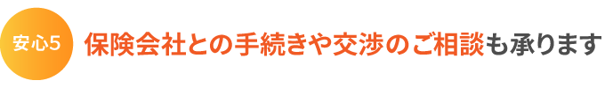 安心5:保険会社との手続きや交渉のご相談も承ります