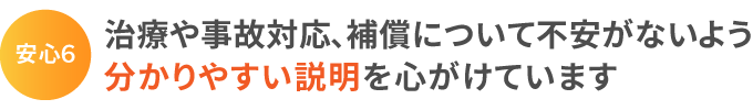 安心6:治療や事故対応、補償について不安がないよう分かりやすい説明を心がけています