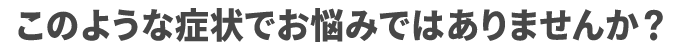 このような症状でお悩みではありませんか?