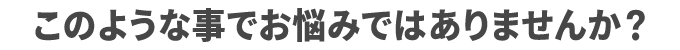 このような事でお悩みではありませんか?